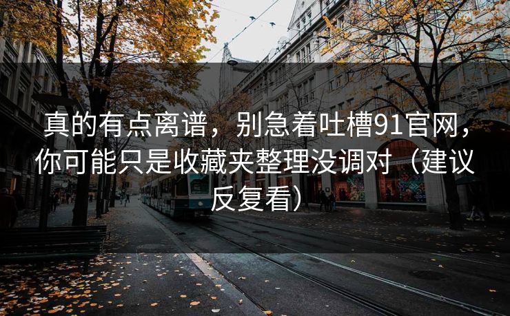 真的有点离谱,别急着吐槽91官网,你可能只是收藏夹整理没调对(建议反复看) 真的有点离谱,别急着吐槽91官网,你可能只是收藏夹整理没调对(建议反复看)