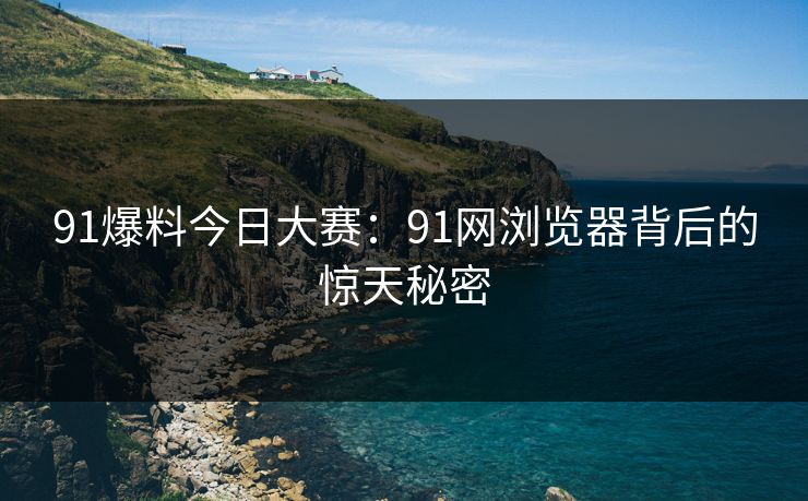 91爆料今日大赛：91网浏览器背后的惊天秘密