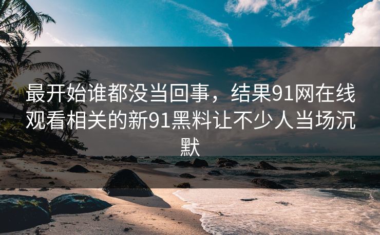 最开始谁都没当回事，结果91网在线观看相关的新91黑料让不少人当场沉默