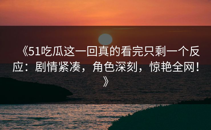 《51吃瓜这一回真的看完只剩一个反应:剧情紧凑,角色深刻,惊艳全网!》 《51吃瓜这一回真的看完只剩一个反应:剧情紧凑,角色深刻,惊艳全网!》