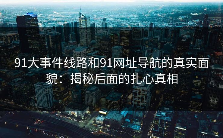 91大事件线路和91网址导航的真实面貌：揭秘后面的扎心真相
