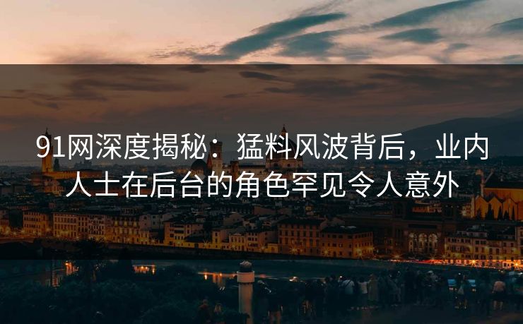 91网深度揭秘：猛料风波背后，业内人士在后台的角色罕见令人意外